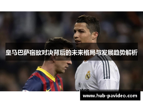 皇马巴萨宿敌对决背后的未来格局与发展趋势解析
