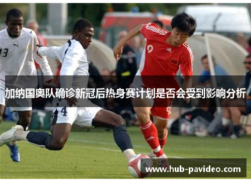 加纳国奥队确诊新冠后热身赛计划是否会受到影响分析