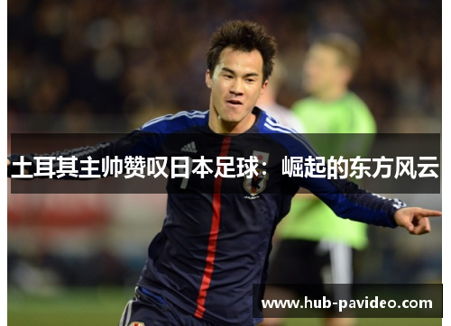 土耳其主帅赞叹日本足球：崛起的东方风云