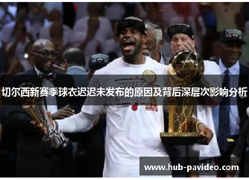 切尔西新赛季球衣迟迟未发布的原因及背后深层次影响分析