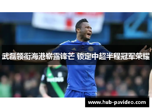 武磊领衔海港崭露锋芒 锁定中超半程冠军荣耀