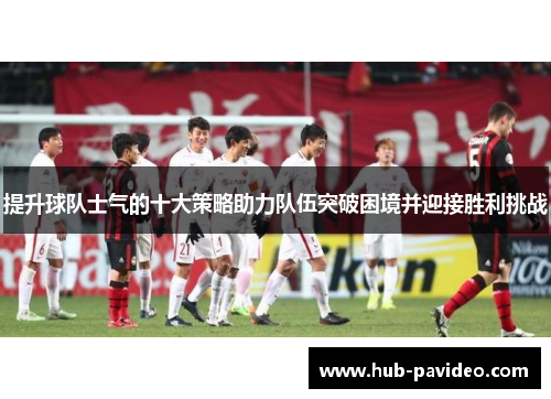 提升球队士气的十大策略助力队伍突破困境并迎接胜利挑战