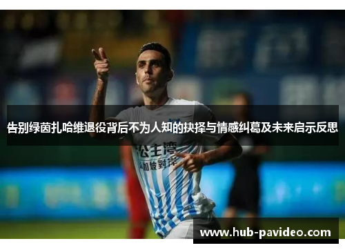 告别绿茵扎哈维退役背后不为人知的抉择与情感纠葛及未来启示反思