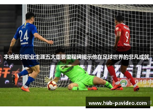 本纳赛尔职业生涯五大重要里程碑揭示他在足球世界的非凡成就