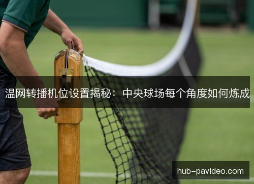 温网转播机位设置揭秘：中央球场每个角度如何炼成
